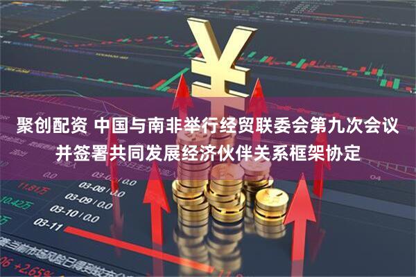 聚创配资 中国与南非举行经贸联委会第九次会议并签署共同发展经济伙伴关系框架协定
